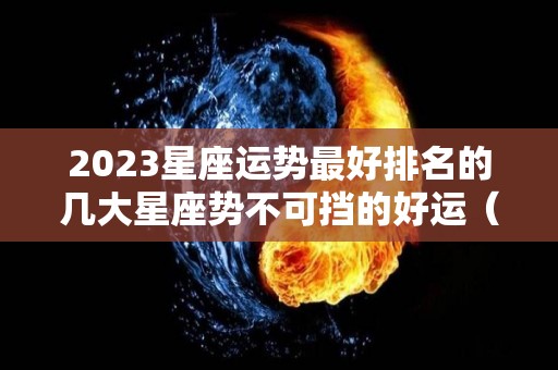 2023星座运势最好排名的几大星座势不可挡的好运（2023星座运势大解析）