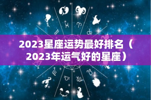 2023星座运势最好排名（2023年运气好的星座）