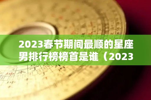 2023春节期间最顺的星座男排行榜榜首是谁（2023年顺利的星座）