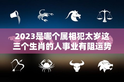 2023是哪个属相犯太岁这三个生肖的人事业有阻运势变差（2023年什么生肖犯太岁?）