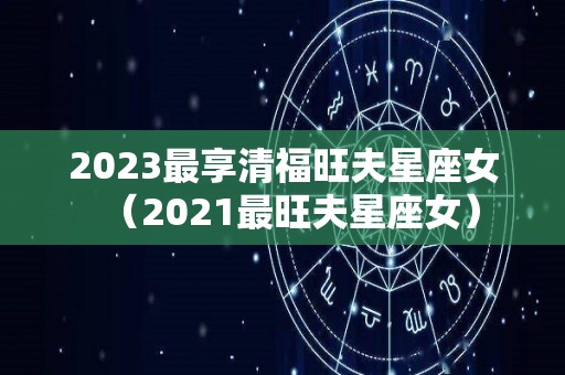 2023最享清福旺夫星座女（2021最旺夫星座女）