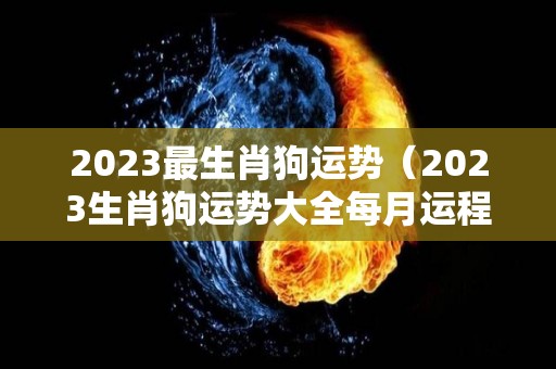 2023最生肖狗运势（2023生肖狗运势大全每月运程）