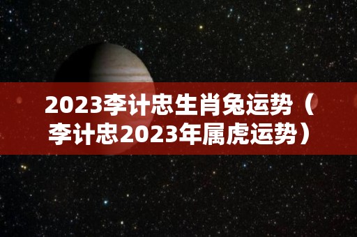 2023李计忠生肖兔运势（李计忠2023年属虎运势）