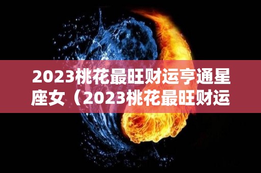 2023桃花最旺财运亨通星座女（2023桃花最旺财运亨通星座女）