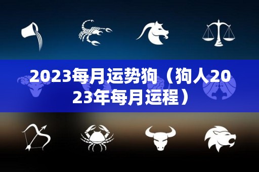 2023每月运势狗（狗人2023年每月运程）