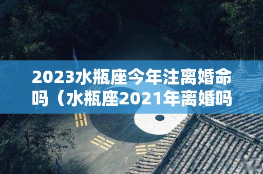 2023水瓶座今年注离婚命吗（水瓶座2021年离婚吗）