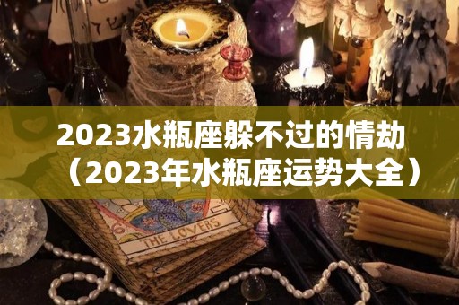2023水瓶座躲不过的情劫（2023年水瓶座运势大全）