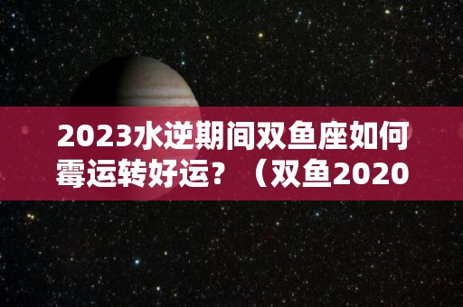 2023水逆期间双鱼座如何霉运转好运？（双鱼2020水逆是什么期间?）