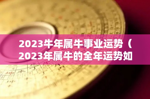2023牛年属牛事业运势（2023年属牛的全年运势如何）