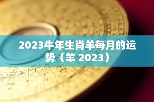 2023牛年生肖羊每月的运势（羊 2023）