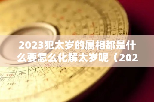 2023犯太岁的属相都是什么要怎么化解太岁呢（2023犯太岁的生肖有哪几个）