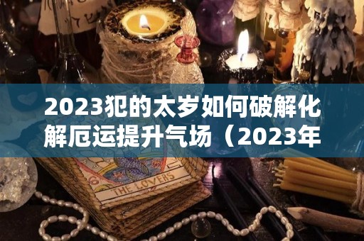 2023犯的太岁如何破解化解厄运提升气场（2023年犯太岁最凶的四大生肖怎么化解）