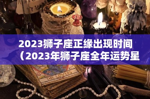 2023狮子座正缘出现时间（2023年狮子座全年运势星座乐）