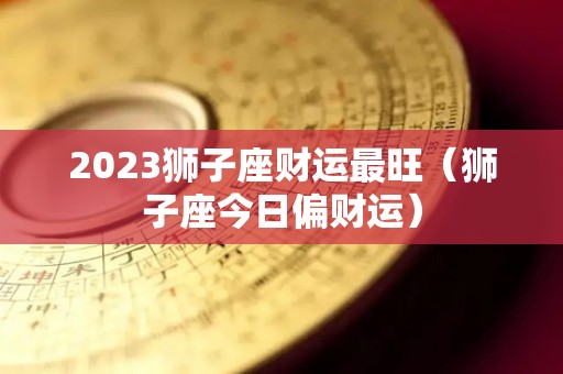 2023狮子座财运最旺（狮子座今日偏财运）