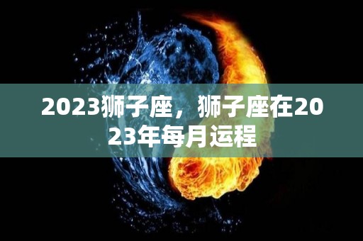 2023狮子座，狮子座在2023年每月运程