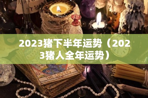 2023猪下半年运势（2023猪人全年运势）