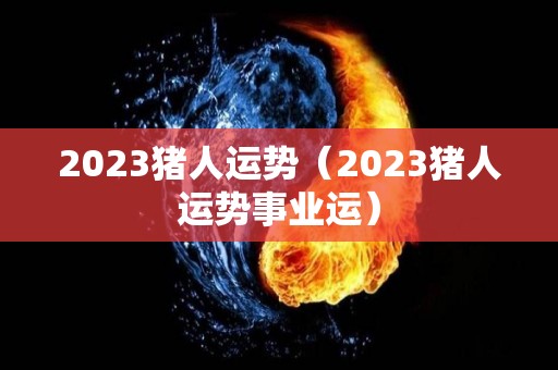2023猪人运势（2023猪人运势事业运）