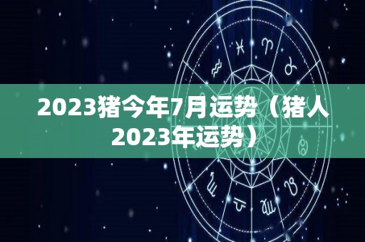 2023猪今年7月运势（猪人2023年运势）