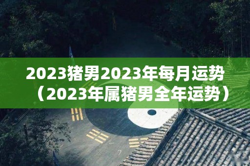2023猪男2023年每月运势（2023年属猪男全年运势）