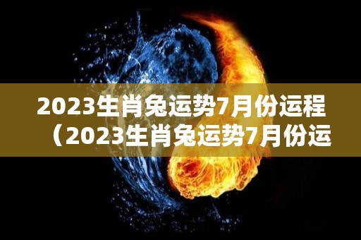 2023生肖兔运势7月份运程（2023生肖兔运势7月份运程如何）