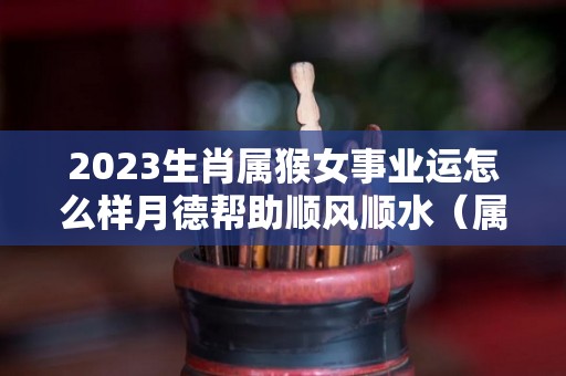 2023生肖属猴女事业运怎么样月德帮助顺风顺水（属猴女2023年每年每月的运）