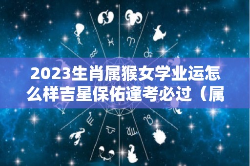 2023生肖属猴女学业运怎么样吉星保佑逢考必过（属猴女2022年怎么样）