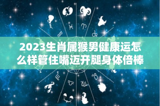 2023生肖属猴男健康运怎么样管住嘴迈开腿身体倍棒（属猴男2023年运势完整版）