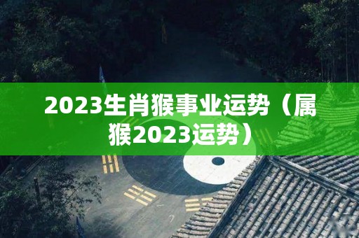 2023生肖猴事业运势（属猴2023运势）