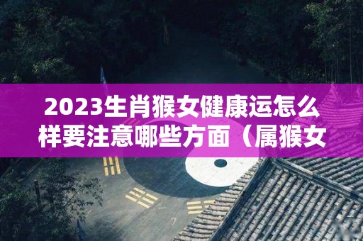 2023生肖猴女健康运怎么样要注意哪些方面（属猴女2023年每年每月的运）