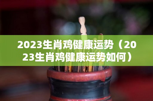 2023生肖鸡健康运势（2023生肖鸡健康运势如何）
