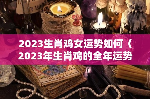 2023生肖鸡女运势如何（2023年生肖鸡的全年运势）