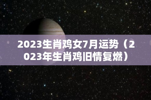 2023生肖鸡女7月运势（2023年生肖鸡旧情复燃）