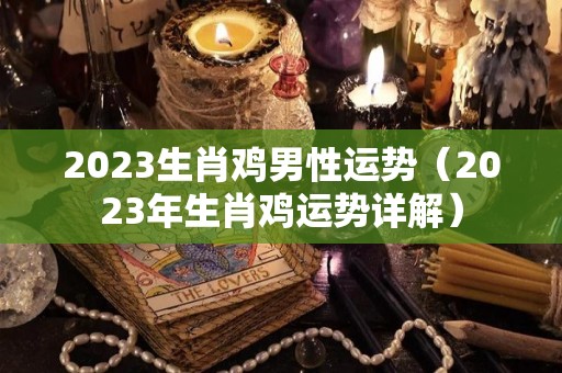 2023生肖鸡男性运势（2023年生肖鸡运势详解）