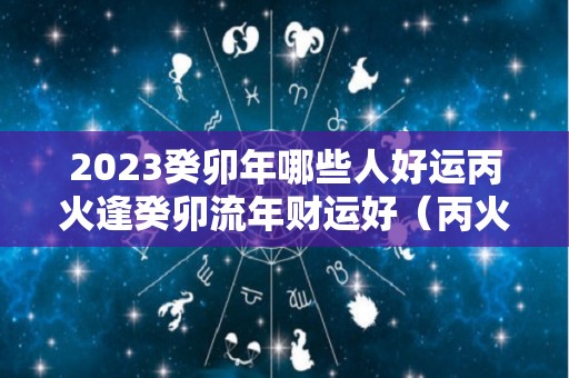 2023癸卯年哪些人好运丙火逢癸卯流年财运好（丙火遇癸卯年）