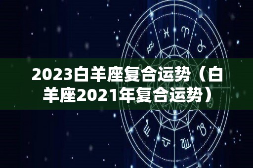 2023白羊座复合运势（白羊座2021年复合运势）