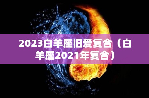 2023白羊座旧爱复合（白羊座2021年复合）