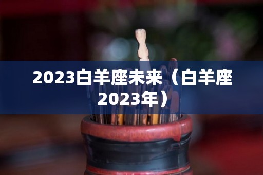 2023白羊座未来（白羊座2023年）