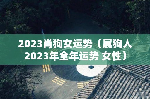 2023肖狗女运势（属狗人2023年全年运势 女性）
