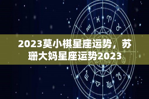 2023莫小棋星座运势，苏珊大妈星座运势2023