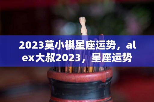 2023莫小棋星座运势，alex大叔2023，星座运势