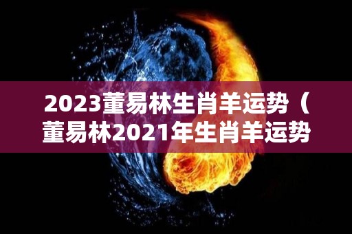 2023董易林生肖羊运势（董易林2021年生肖羊运势）