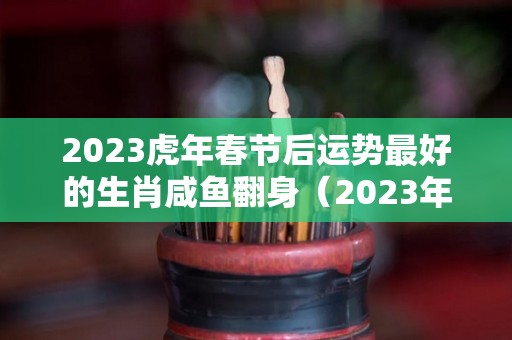 2023虎年春节后运势最好的生肖咸鱼翻身（2023年运气好的生肖）