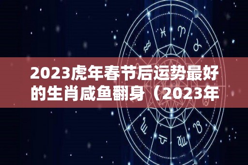 2023虎年春节后运势最好的生肖咸鱼翻身（2023年运气好的生肖）