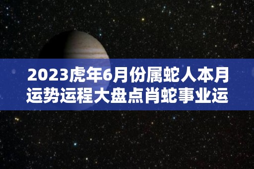 2023虎年6月份属蛇人本月运势运程大盘点肖蛇事业运下滑（2023年属蛇人的命运）