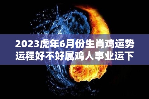 2023虎年6月份生肖鸡运势运程好不好属鸡人事业运下滑（2023年属鸡人的全年每月）