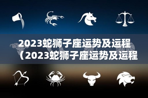 2023蛇狮子座运势及运程（2023蛇狮子座运势及运程视频）