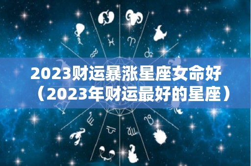 2023财运暴涨星座女命好（2023年财运最好的星座）