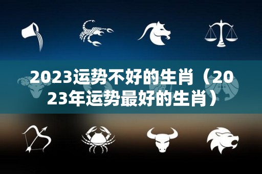 2023运势不好的生肖（2023年运势最好的生肖）