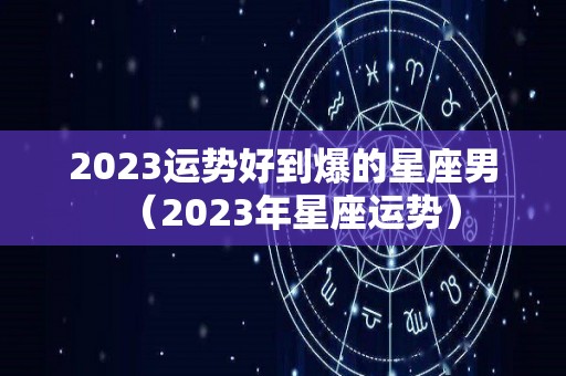 2023运势好到爆的星座男（2023年星座运势）