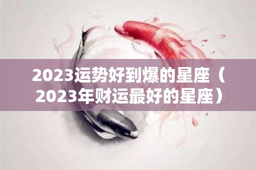2023运势好到爆的星座（2023年财运最好的星座）